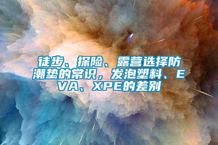 徒步、探险、露营选择防潮垫的常识，发泡塑料、EVA、XPE的差别